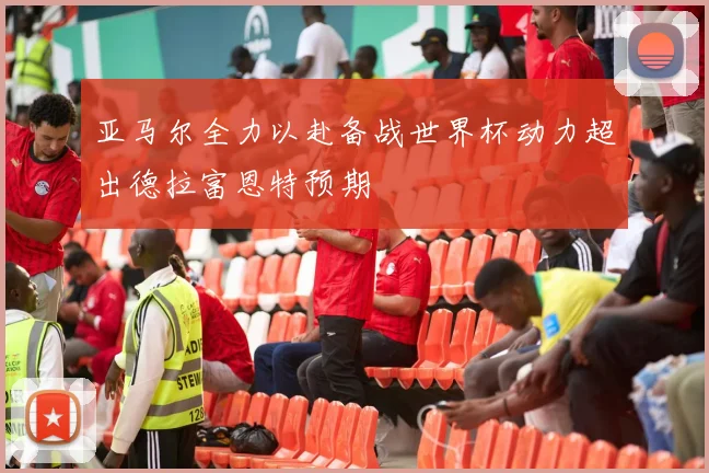 亚马尔全力以赴备战世界杯动力超出德拉富恩特预期