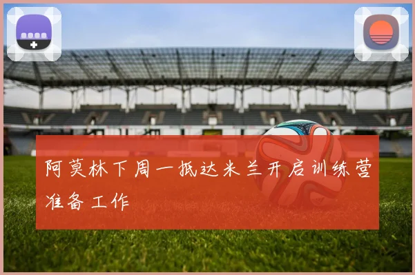 阿莫林下周一抵达米兰开启训练营准备工作