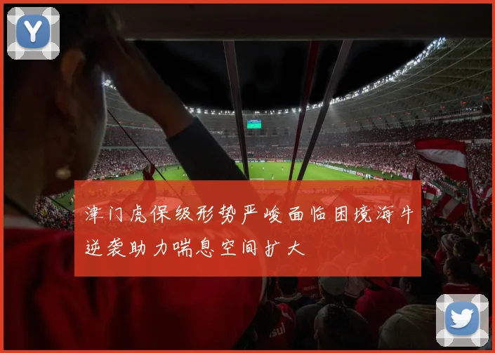 津门虎保级形势严峻面临困境海牛逆袭助力喘息空间扩大