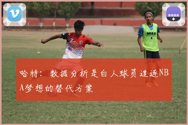 哈特：数据分析是白人球员追逐NBA梦想的替代方案