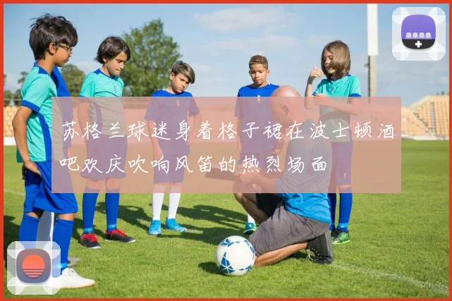 苏格兰球迷身着格子裙在波士顿酒吧欢庆吹响风笛的热烈场面