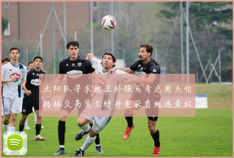 太阳队寻求控卫补强或考虑用杰伦格林交易莫兰特并重获首轮选秀权