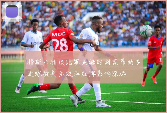 穆斯卡特谈比赛关键时刻莱昂纳多进球被判无效和红牌影响深远