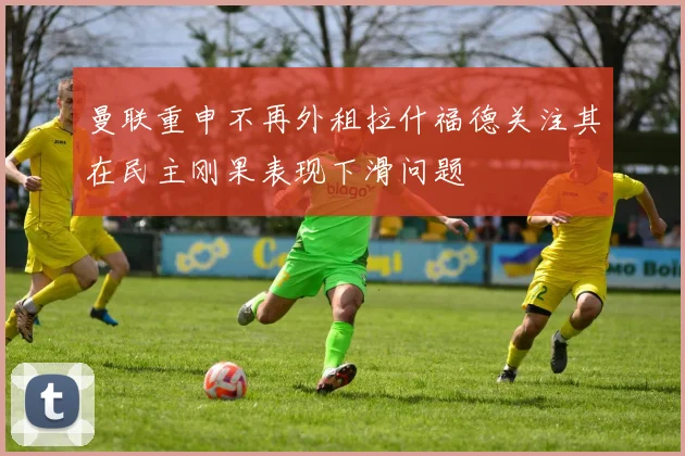 曼联重申不再外租拉什福德关注其在民主刚果表现下滑问题