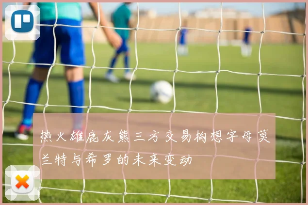 热火雄鹿灰熊三方交易构想字母莫兰特与希罗的未来变动