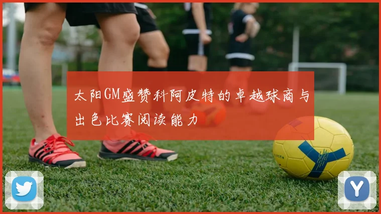 太阳GM盛赞科阿皮特的卓越球商与出色比赛阅读能力