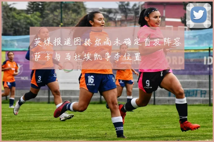 英媒报道图赫尔尚未确定首发阵容萨卡与马杜埃凯争夺位置
