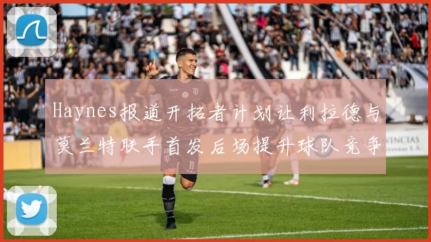 Haynes报道开拓者计划让利拉德与莫兰特联手首发后场提升球队竞争力