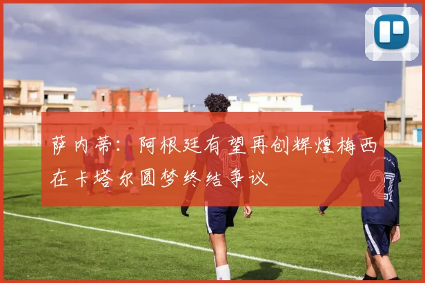 萨内蒂：阿根廷有望再创辉煌梅西在卡塔尔圆梦终结争议